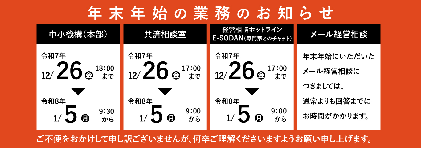 年末年始の業務のお知らせ　中小機構（本部）　令和7年12月26日（金曜）18時まで～令和8年1月5日（月曜）9時30分から　共済相談室　令和7年12月26日（金曜）17時まで～令和8年1月5日（月曜）9時から　経営相談ホットライン　E-SODAN（専門家とのチャット）令和7年12月26日（金曜）17時まで～令和8年1月5日（月曜）9時から　メール経営相談　年末年始にいただいたメール経営相談につきましては、通常よりも回答までにお時間がかかります。　ご不便をおかけして申し訳ございませんが、何卒ご理解くださいますようお願い申し上げます。