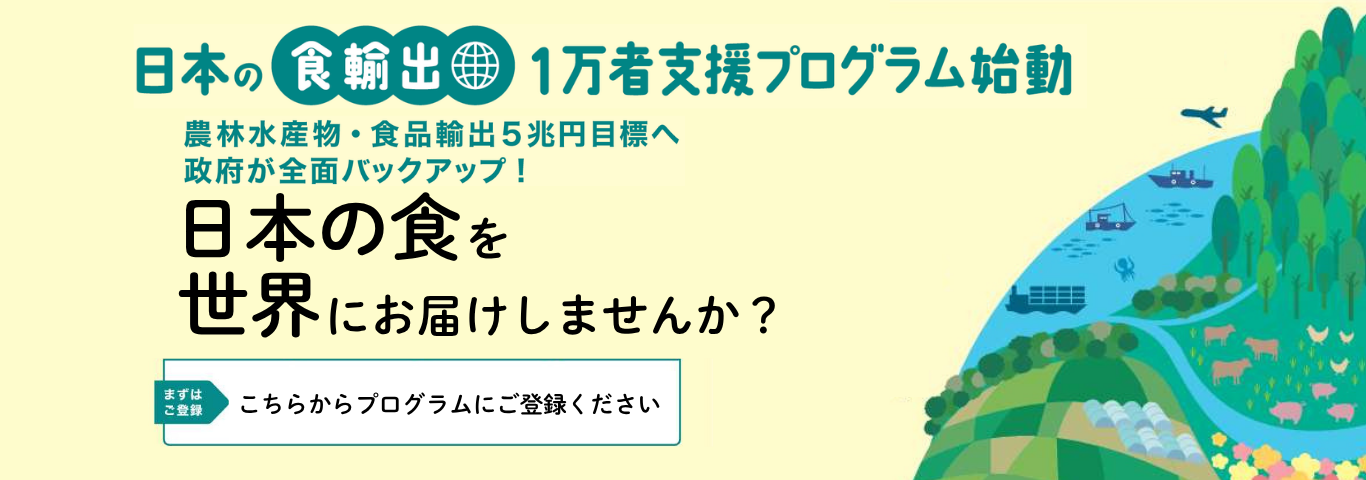 日本の食輸出　一万者支援プログラム始動　農林水産物・食品輸出5兆円目標へ 政府が全面バックアップ！　日本の食を世界にお届けしませんか？　まずはご登録　こちらからプログラムにご登録ください