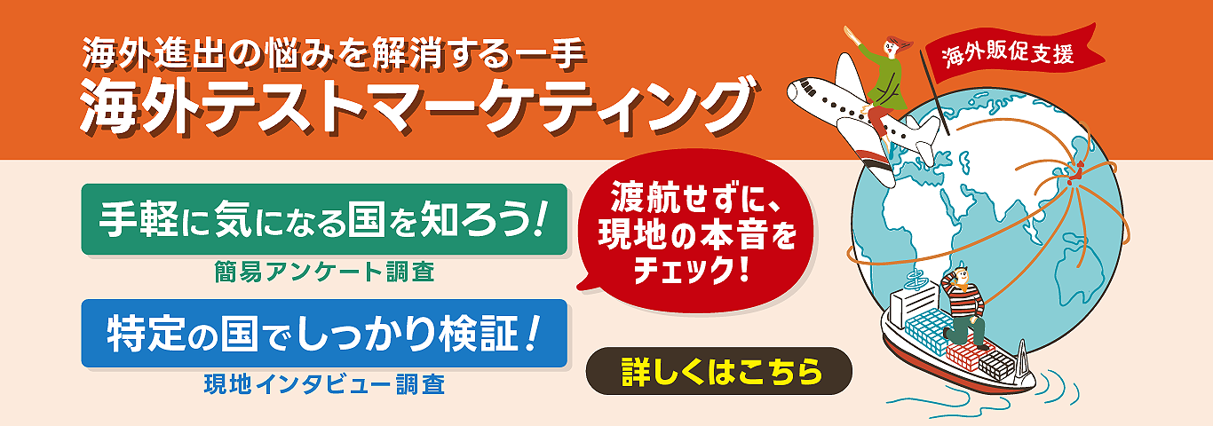 海外進出の悩みを解消する一手　海外テストマーケティング　手軽に気になる国を知ろう！　簡易アンケート調査　特定の国でしっかり検証！　現地インタビュー調査　渡航せずに、現地の本音をチェック！　海外販促支援　詳しくはこちら