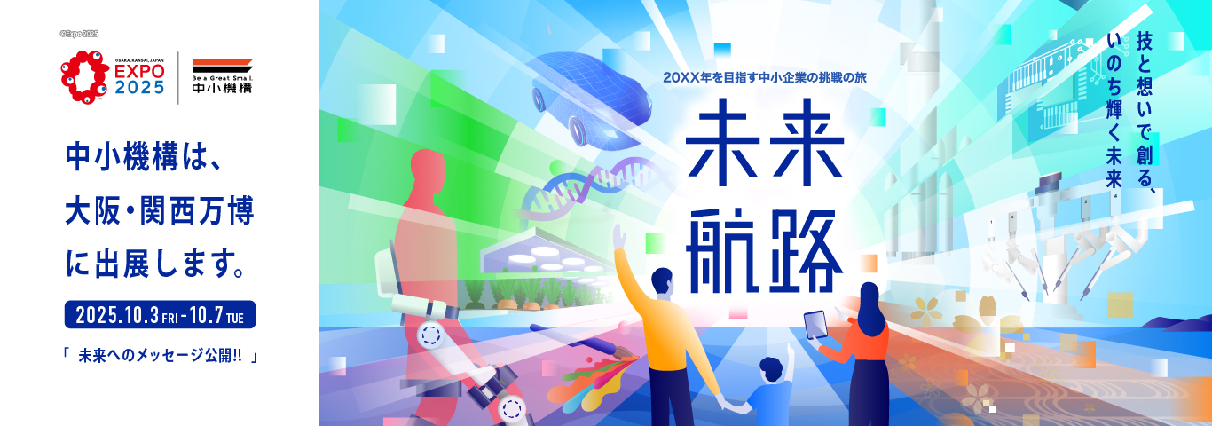 中小機構は、大阪・関西万博に出展します。　2025年10月3日（金曜）～10月7日（火曜）　「未来へのメッセージ公開！！」　20XX年を目指す中小企業の挑戦の旅　未来航路　技と想いで創る、いのち輝く未来