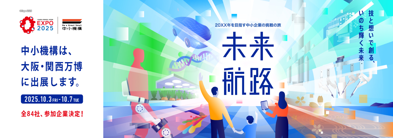 中小機構は、大阪・関西万博に出展します。　2025年10月3日（金曜）～10月7日（火曜）　全84社、参加企業決定！　20XX年を目指す中小企業の挑戦の旅　未来航路　技と想いで創る、いのち輝く未来