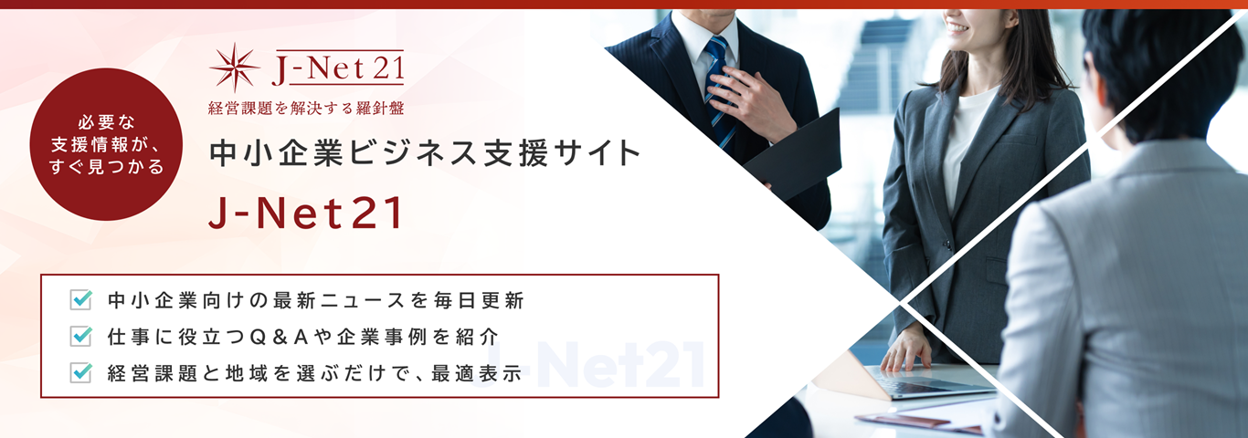 必要な支援情報が、すぐ見つかる　J-Net21 経営課題を解決する羅針盤　中小企業ビジネス支援サイト J-Net21　中小企業向けの最新ニュースを毎日更新　仕事に役立つQ&Aや企業事例を紹介　経営課題と地域を選ぶだけで、最適表示