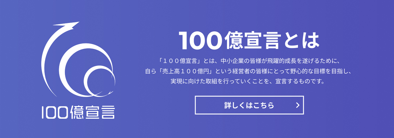 100億宣言　100億宣言とは　「100億宣言」とは、中小企業の皆様が飛躍的成長を遂げるために、自ら「売上高100億円」という経営者の皆様にとって野心的な目標を目指し、実現に向けた取組を行っていくことを、宣言するものです。　詳しくはこちら