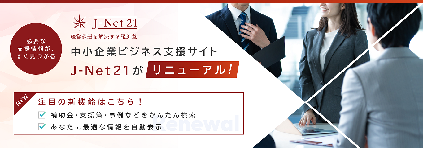 必要な支援情報が、すぐ見つかる　J-Net21 経営課題を解決する羅針盤　中小企業ビジネス支援サイト J-Net21がリニューアル！　注目の新機能はこちら！　補助金・支援策・事例などをかんたん検索　あなたに最適な情報を自動表示