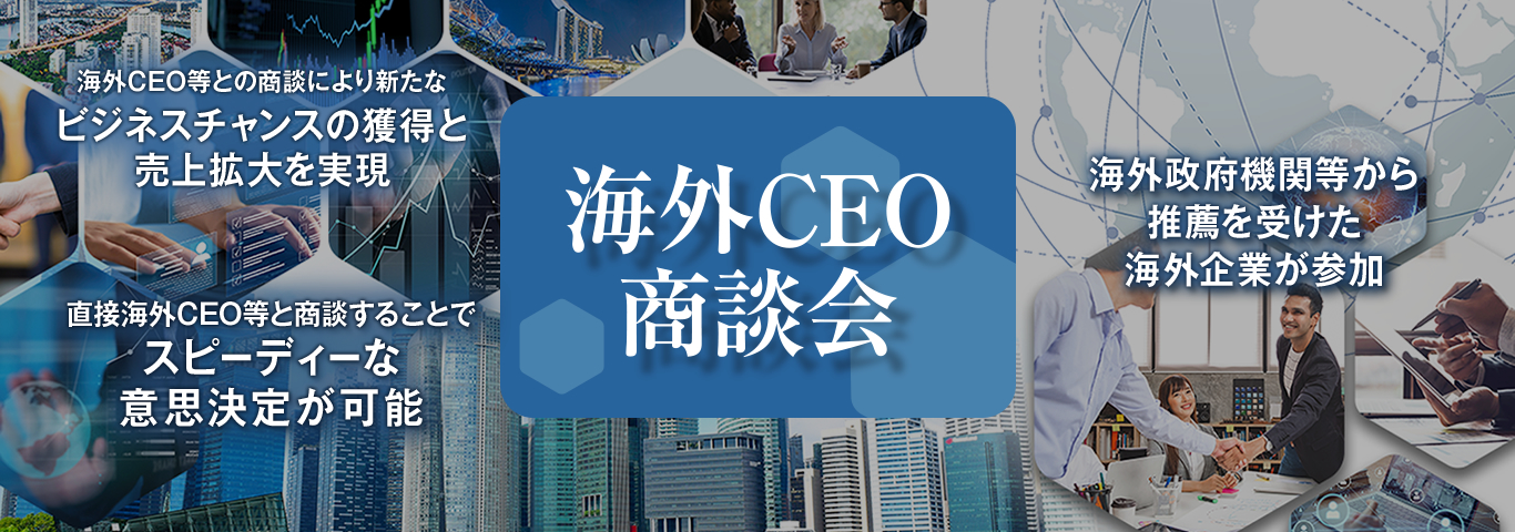 海外CEO商談会　海外CEO等との商談により新たなビジネスチャンスの獲得と売上拡大を実現　直接海外CEO等と商談することでスピーディーな意思決定が可能　海外政府機関等から推薦を受けた海外企業が参加