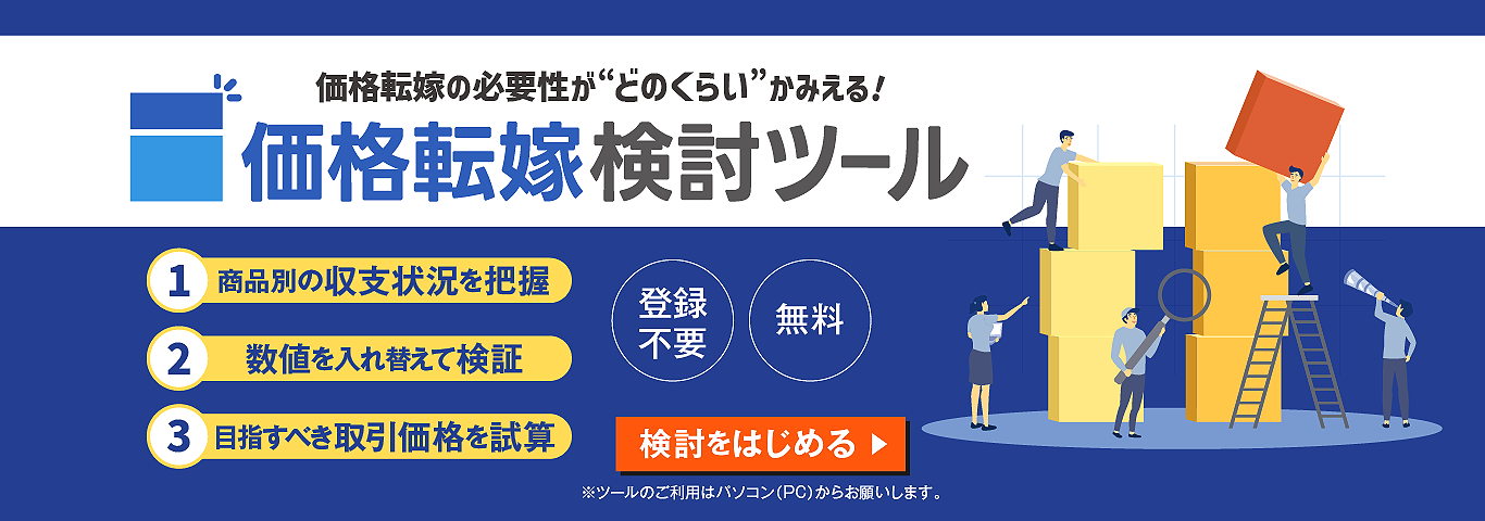 価格転嫁の必要性が“どのくらい”かみえる！　価格転嫁検討ツール　1．商品別の収支状況を把握　2.数値を入れ替えて検証　3.目指すべき取引価格を試算　登録不要　無料　検討をはじめる　※ツールのご利用は（PC）からお願いします。