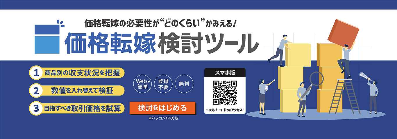 価格転嫁の必要性が“どのくらい”かみえる！　価格転嫁検討ツール　1．商品別の収支状況を把握　2.数値を入れ替えて検証　3.目指すべき取引価格を試算　Webで簡単　登録不要　無料　検討をはじめる　※パソコン（PC）版　スマホ版　二次元バーコードからアクセス！