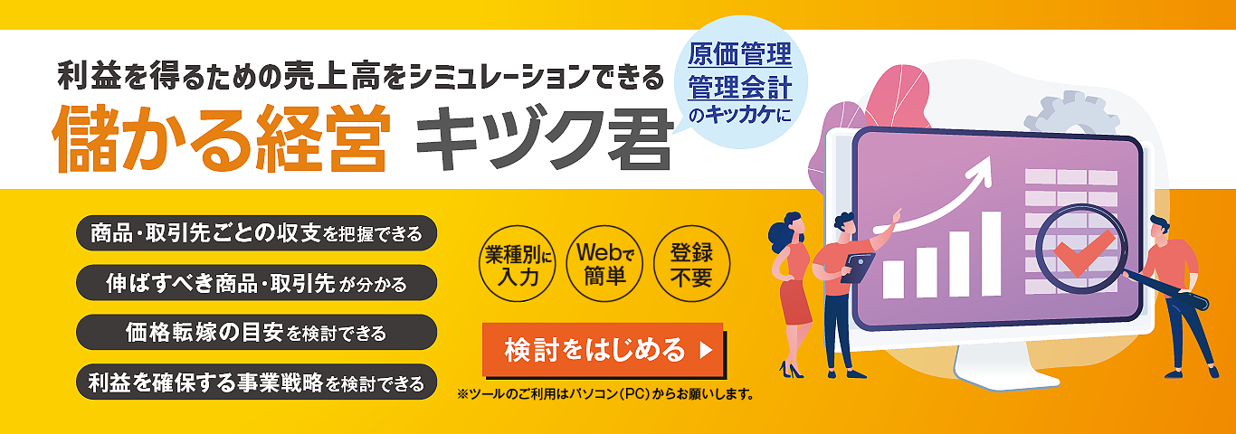 利益を得るための売上高をシミュレーションできる　儲かる経営 キヅク君　原価管理 管理会計のキッカケに　商品・取引先ごとの収支を把握できる　伸ばすべき商品・取引先が分かる　価格転嫁の目安を検討できる　利益を確保する事業戦略を検討できる　業種別に入力　Webで簡単　登録不要　※ツールのご利用はパソコン（PC）からお願いします。　検討をはじめる