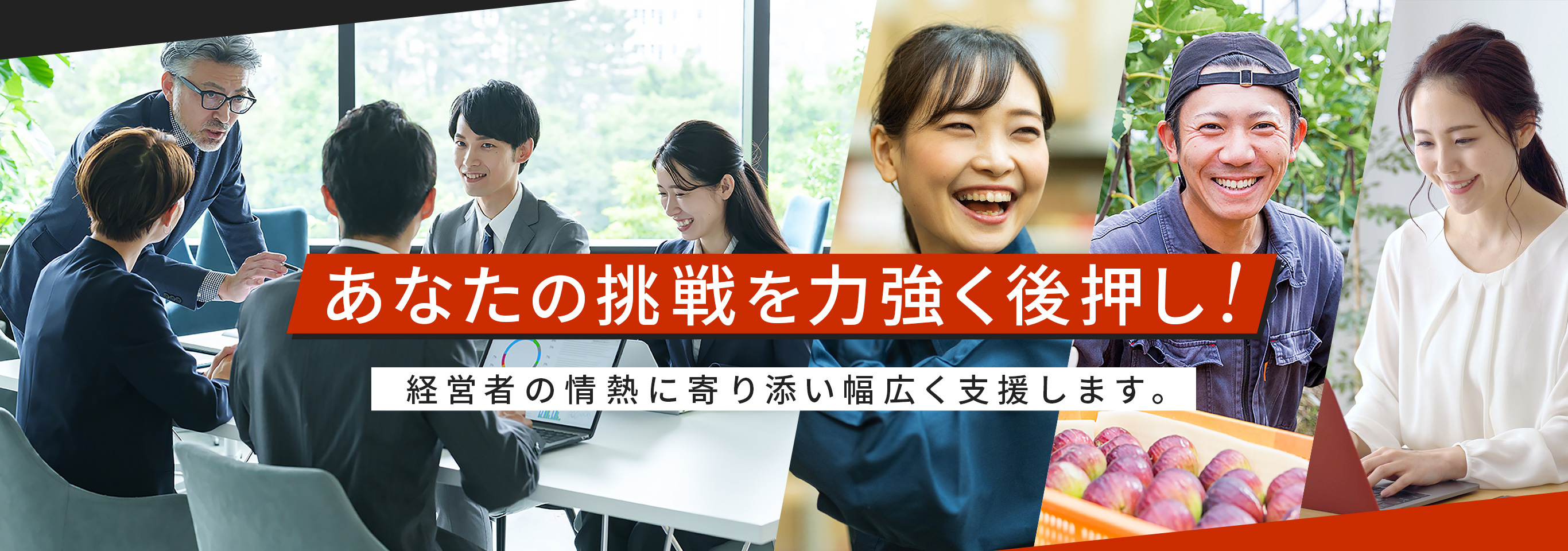 あなたの挑戦を力強く後押し！　経営者の情熱に寄り添い幅広く支援します。