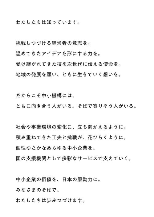 わたしたちは知っています。挑戦しつづける経営者の意志を。温めてきたアイデアを形にする力を。受け継がれてきた技を次世代に伝える使命を。地域の発展を願い、ともに生きていく想いを。だからこそ中小機構には、ともに向き合う人がいる。そばで寄りそう人がいる。社会や事業環境の変化に、立ち向かえるように。積み重ねてきた工夫と挑戦が、花ひらくように。個性ゆたかなあらゆる中小企業を、国の支援機関として多彩なサービスで支えていく。中小企業の価値を、日本の原動力に。みなさまのそばで、わたしたちは歩みつづけます。