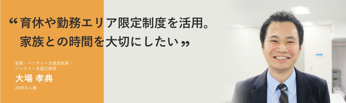 「育休や勤務エリア限定制度を活用。家族との時間を大切にしたい」創業・ベンチャー支援部創業・ベンチャー支援企画課 大場 孝典 2009年2月入構