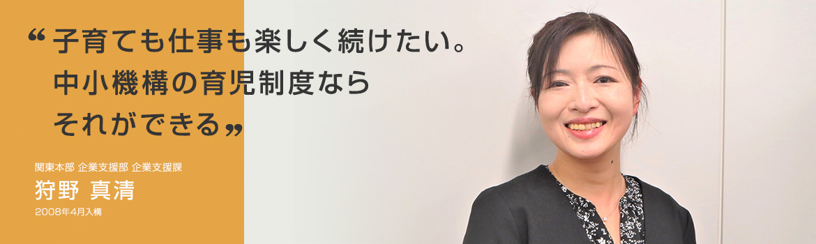 「子育ても仕事も楽しく続けたい。中小機構の育児制度ならそれができる」関東本部 企業支援部 企業支援課 狩野 真清 2008年4月入構