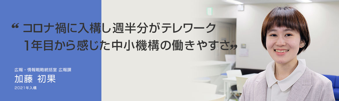 「コロナ禍に入構し週半分がテレワーク 1年目から感じた中小機構の働きやすさ」広報・情報戦略統括室 広報課 加藤 初果 2021年4月入構