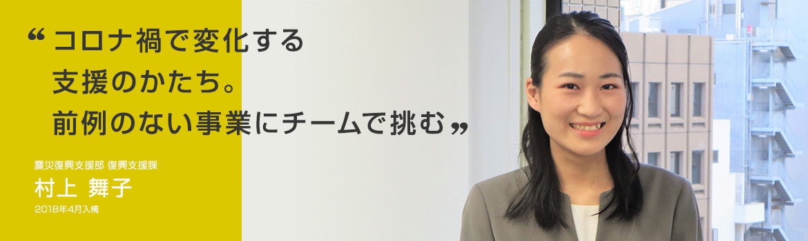 「コロナ禍で変化する支援のかたち。前例のない事業にチームで挑む」震災復興支援部 復興支援課 村上 舞子 2018年4月入構