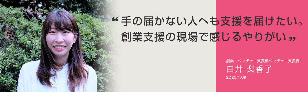 「手の届かない人へも支援を届けたい。創業支援の現場で感じるやりがい」創業・ベンチャー支援部ベンチャー支援課 白井 梨香子 2020年入構