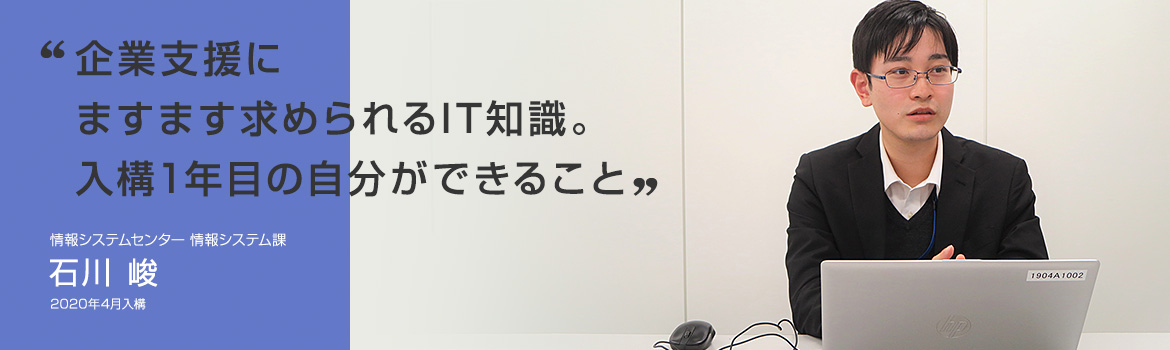 「企業支援にますます求められるIT知識。入構1年目の自分ができること」情報システムセンター 情報システム課 石川 峻 2020年4月入構