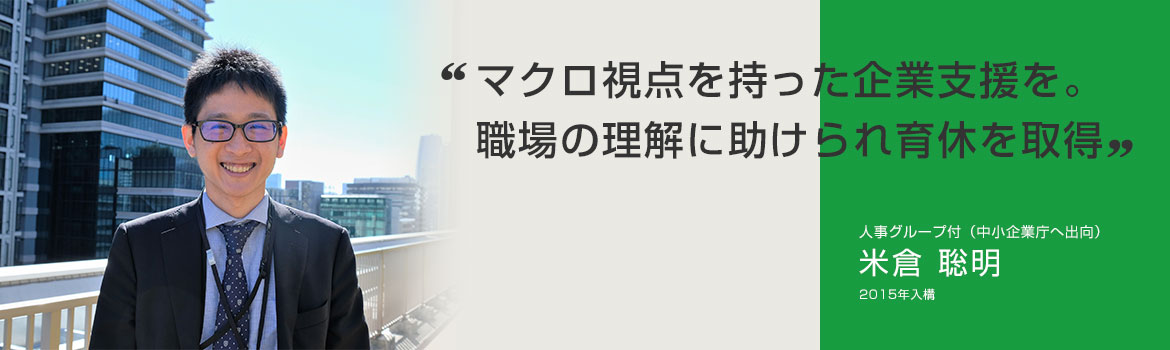 「マクロ視点を持った企業支援を。職場の理解に助けられ育休を取得」人事グループ付（中小企業庁へ出向） 米倉 聡明 2015年入構