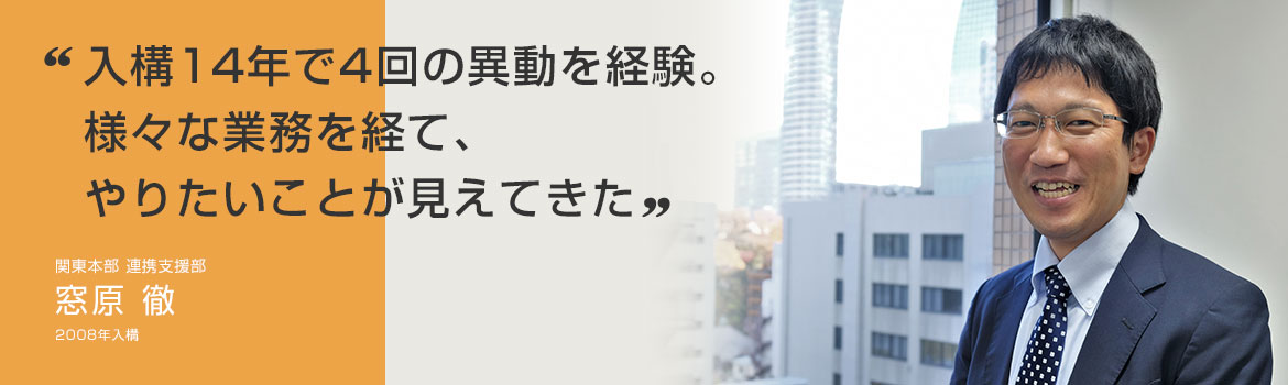 「入構14年で4回の異動を経験。 様々な業務を経て、やりたいことが見えてきた」関東本部 連携支援部 窓原 徹 2008年4月入構