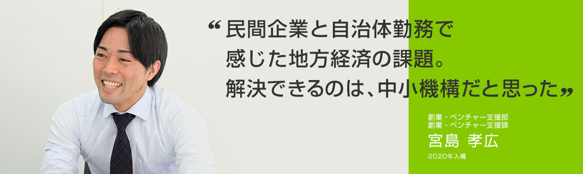 「民間企業と自治体勤務で感じた地方経済の課題。 解決できるのは、中小機構だと思った」創業・ベンチャー支援部 創業・ベンチャー支援課 宮島 孝広 2020年1月入構