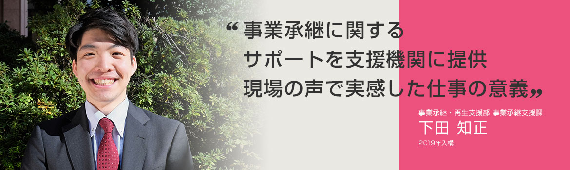 「事業承継に関するサポートを支援機関に提供 現場の声で実感した仕事の意義」事業承継・再生支援部 事業承継支援課 下田 知正 2019年4月入構