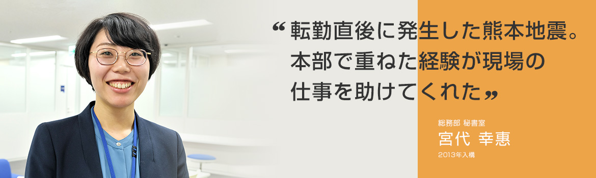 「転勤直後に発生した熊本地震。本部で重ねた経験が現場の仕事を助けてくれた」総務部 秘書室 宮代 幸惠 2013年入構
